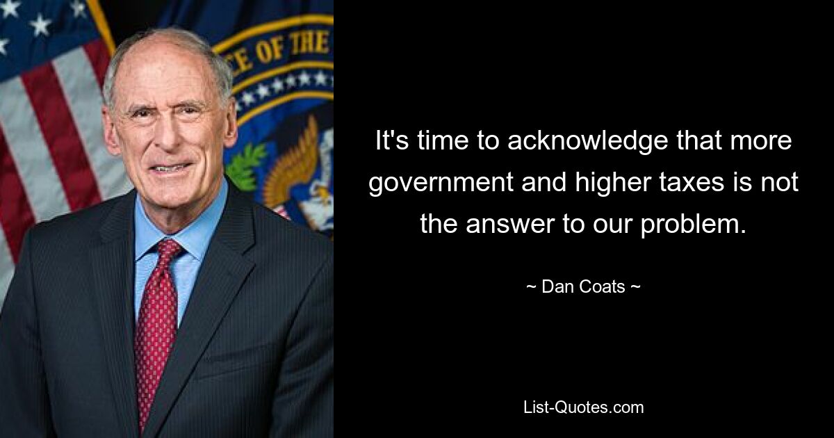 It's time to acknowledge that more government and higher taxes is not the answer to our problem. — © Dan Coats