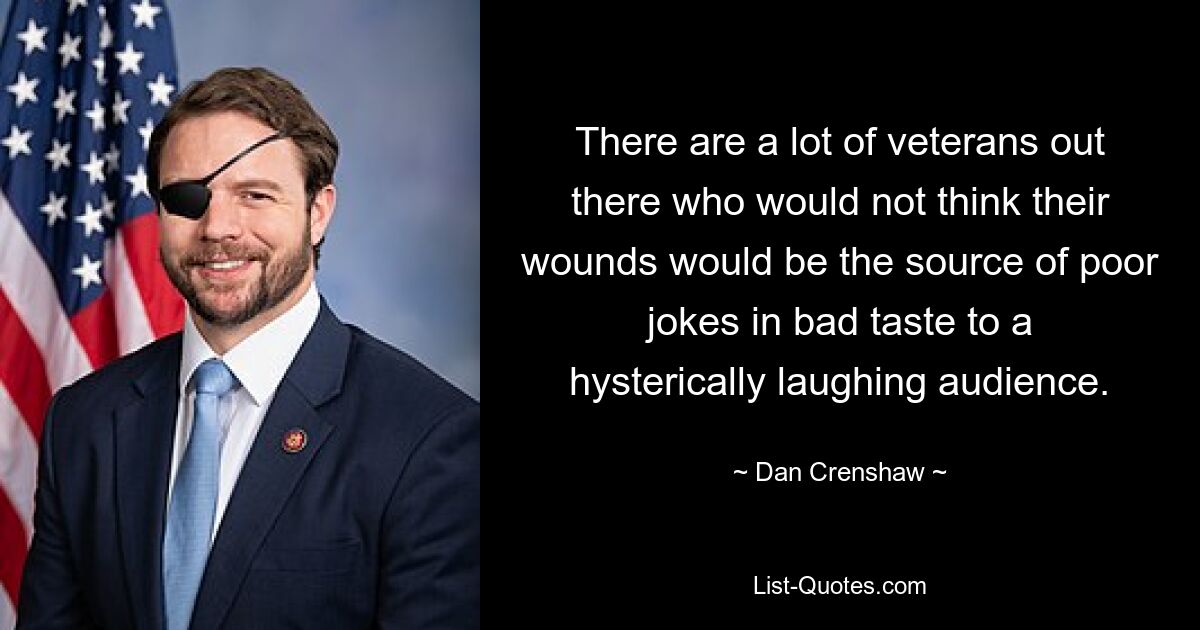 There are a lot of veterans out there who would not think their wounds would be the source of poor jokes in bad taste to a hysterically laughing audience. — © Dan Crenshaw