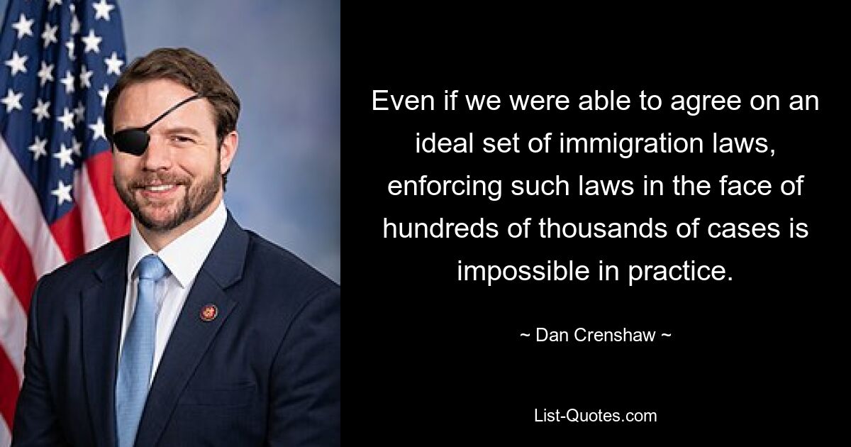 Even if we were able to agree on an ideal set of immigration laws, enforcing such laws in the face of hundreds of thousands of cases is impossible in practice. — © Dan Crenshaw