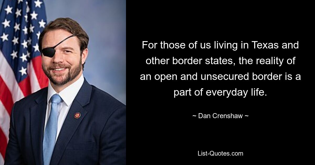 For those of us living in Texas and other border states, the reality of an open and unsecured border is a part of everyday life. — © Dan Crenshaw