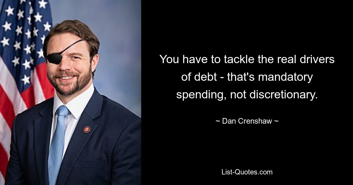 You have to tackle the real drivers of debt - that's mandatory spending, not discretionary. — © Dan Crenshaw