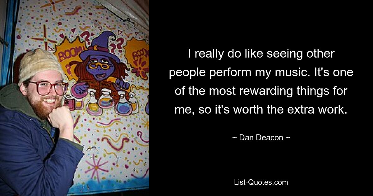 I really do like seeing other people perform my music. It's one of the most rewarding things for me, so it's worth the extra work. — © Dan Deacon