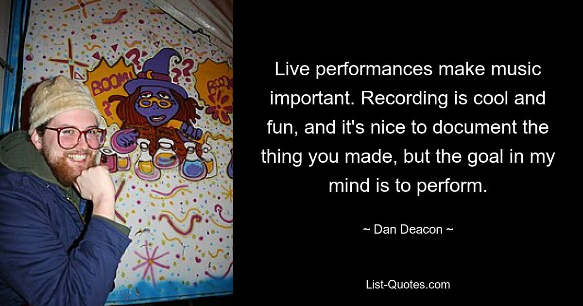 Live performances make music important. Recording is cool and fun, and it's nice to document the thing you made, but the goal in my mind is to perform. — © Dan Deacon