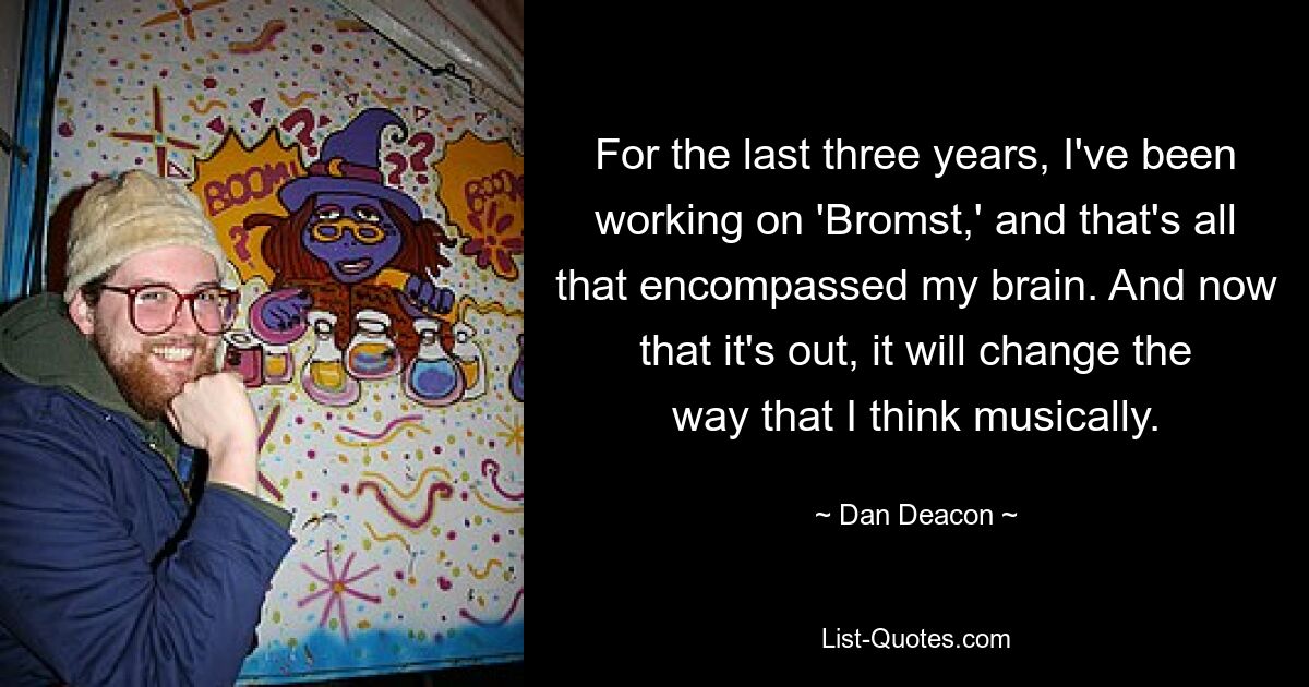 For the last three years, I've been working on 'Bromst,' and that's all that encompassed my brain. And now that it's out, it will change the way that I think musically. — © Dan Deacon