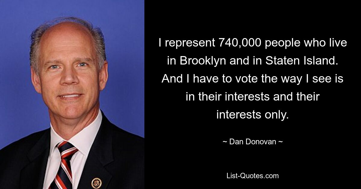 I represent 740,000 people who live in Brooklyn and in Staten Island. And I have to vote the way I see is in their interests and their interests only. — © Dan Donovan