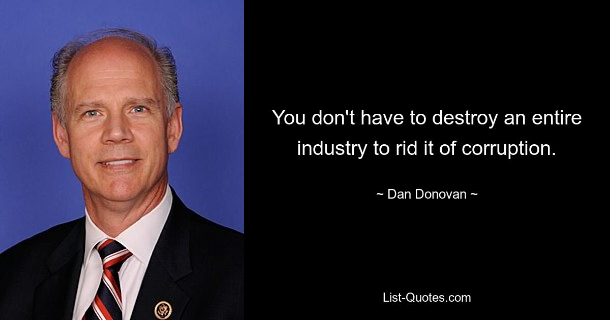 You don't have to destroy an entire industry to rid it of corruption. — © Dan Donovan