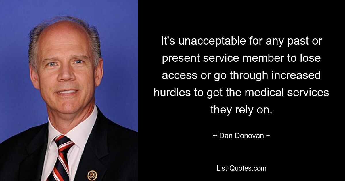 It's unacceptable for any past or present service member to lose access or go through increased hurdles to get the medical services they rely on. — © Dan Donovan