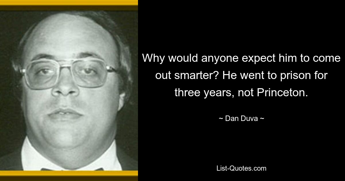 Why would anyone expect him to come out smarter? He went to prison for three years, not Princeton. — © Dan Duva