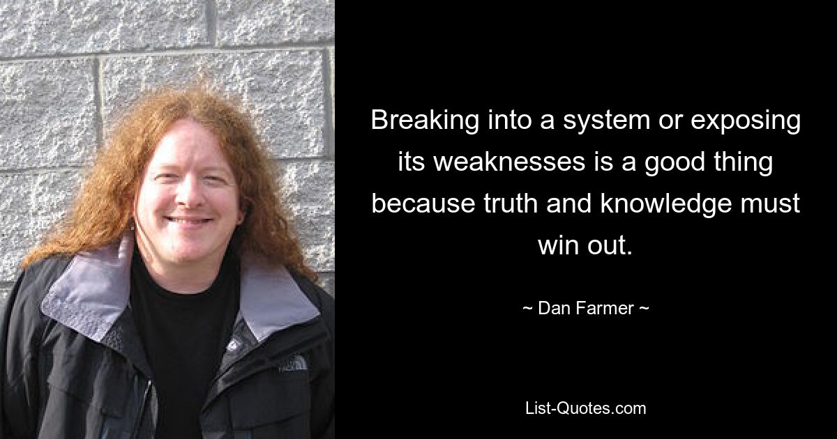 Breaking into a system or exposing its weaknesses is a good thing because truth and knowledge must win out. — © Dan Farmer