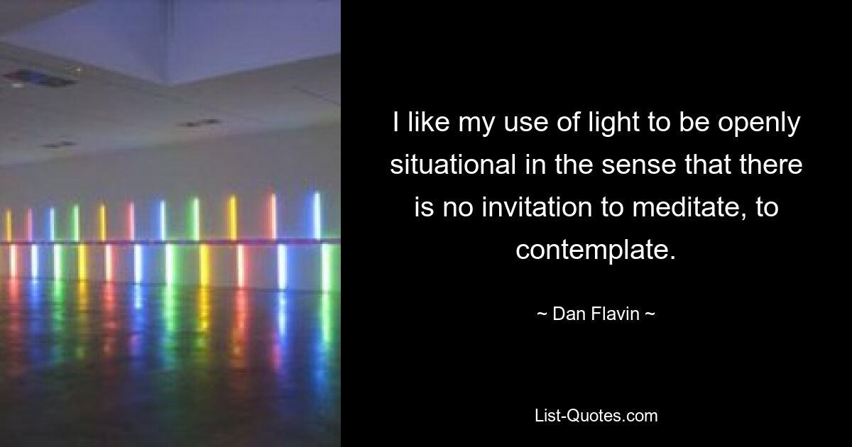 I like my use of light to be openly situational in the sense that there is no invitation to meditate, to contemplate. — © Dan Flavin