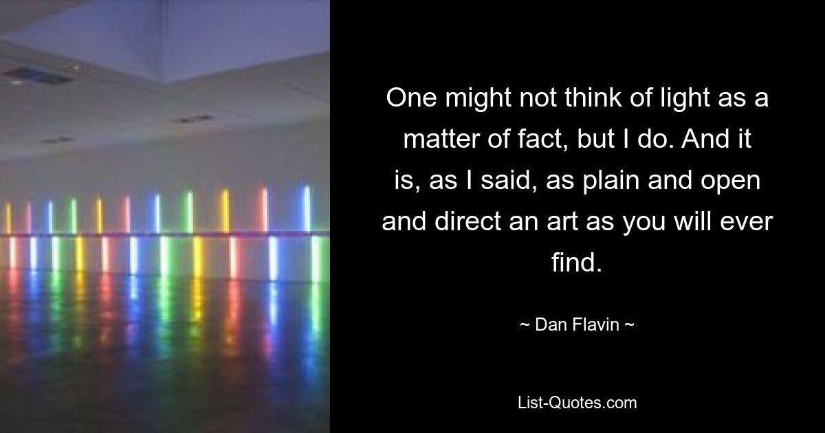 One might not think of light as a matter of fact, but I do. And it is, as I said, as plain and open and direct an art as you will ever find. — © Dan Flavin