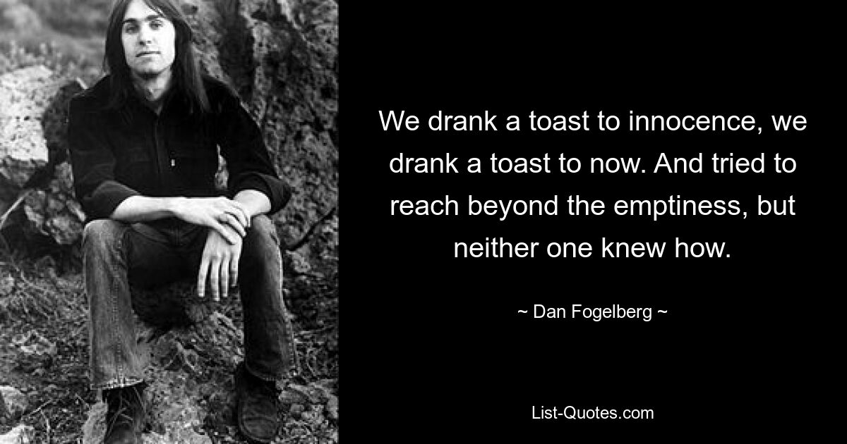 We drank a toast to innocence, we drank a toast to now. And tried to reach beyond the emptiness, but neither one knew how. — © Dan Fogelberg