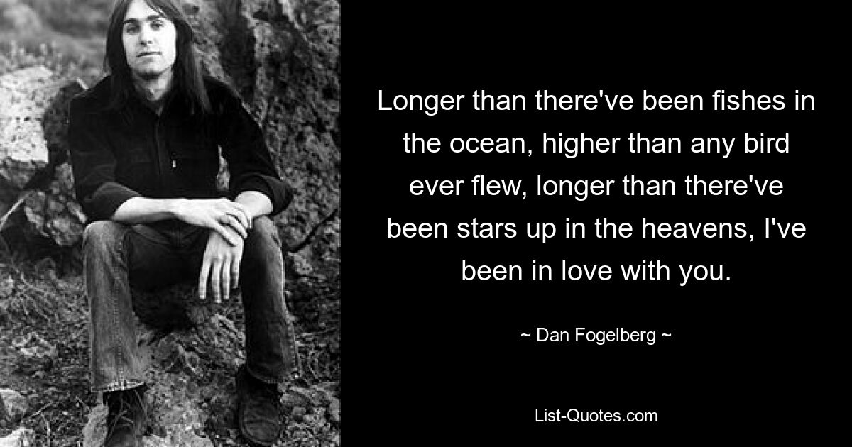 Longer than there've been fishes in the ocean, higher than any bird ever flew, longer than there've been stars up in the heavens, I've been in love with you. — © Dan Fogelberg