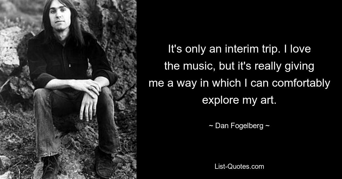 It's only an interim trip. I love the music, but it's really giving me a way in which I can comfortably explore my art. — © Dan Fogelberg