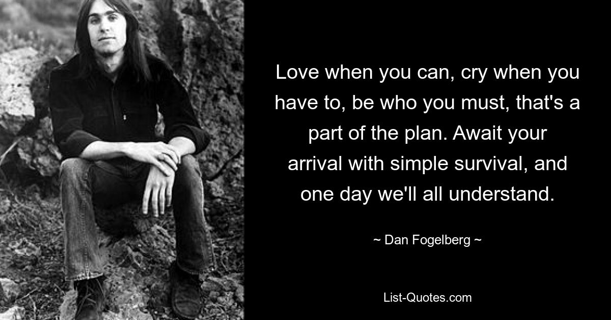 Love when you can, cry when you have to, be who you must, that's a part of the plan. Await your arrival with simple survival, and one day we'll all understand. — © Dan Fogelberg