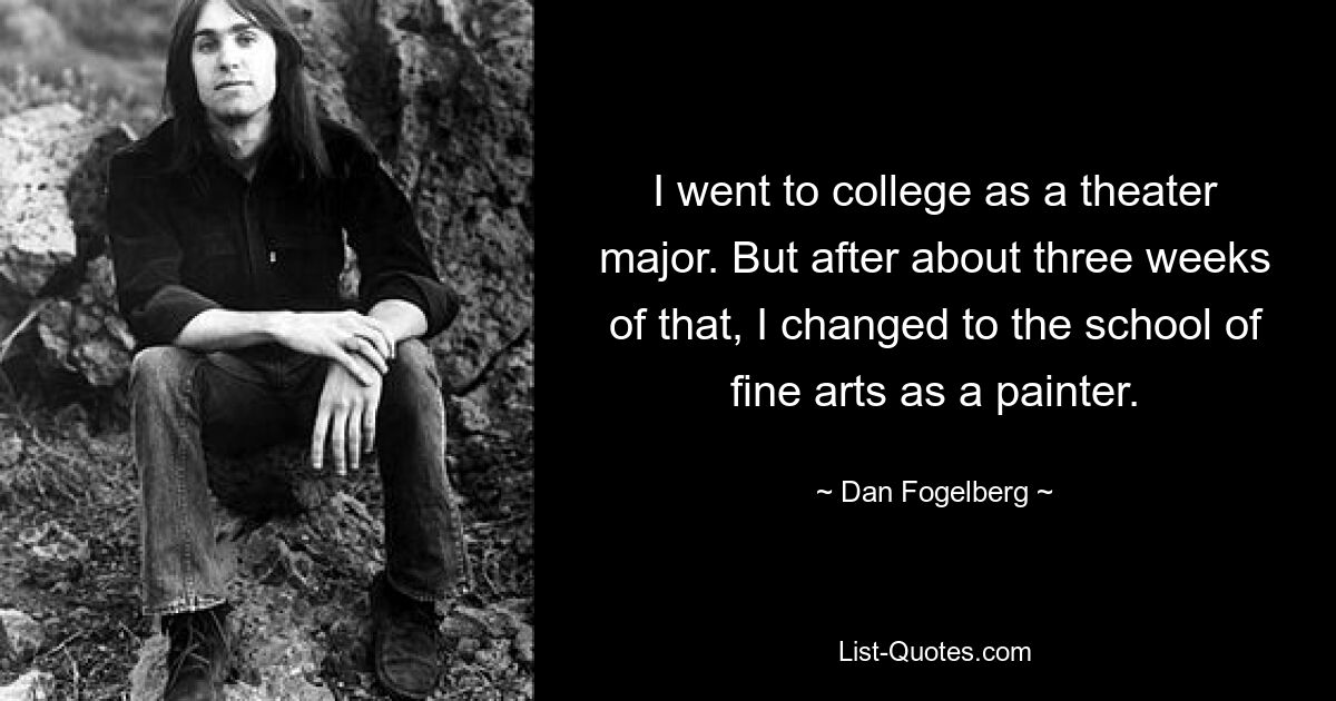 I went to college as a theater major. But after about three weeks of that, I changed to the school of fine arts as a painter. — © Dan Fogelberg