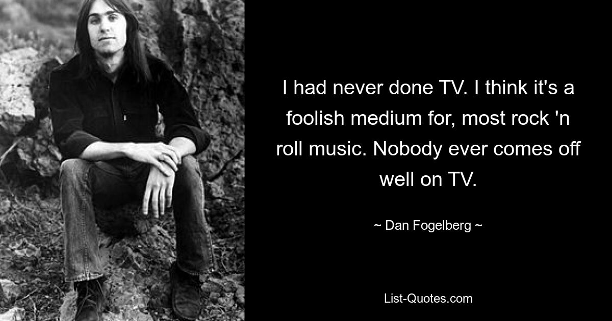 I had never done TV. I think it's a foolish medium for, most rock 'n roll music. Nobody ever comes off well on TV. — © Dan Fogelberg