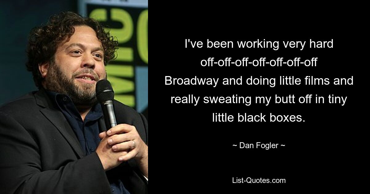 I've been working very hard off-off-off-off-off-off-off Broadway and doing little films and really sweating my butt off in tiny little black boxes. — © Dan Fogler