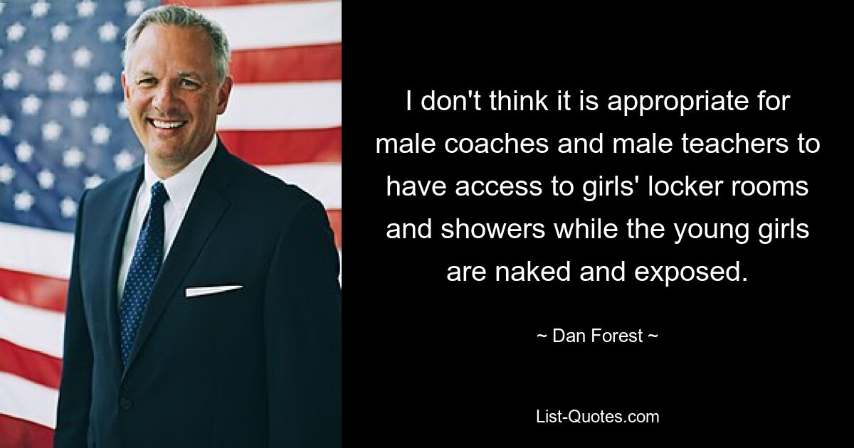 I don't think it is appropriate for male coaches and male teachers to have access to girls' locker rooms and showers while the young girls are naked and exposed. — © Dan Forest