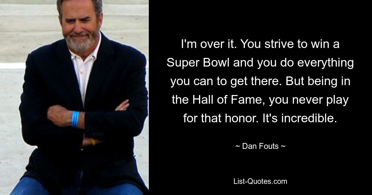 I'm over it. You strive to win a Super Bowl and you do everything you can to get there. But being in the Hall of Fame, you never play for that honor. It's incredible. — © Dan Fouts