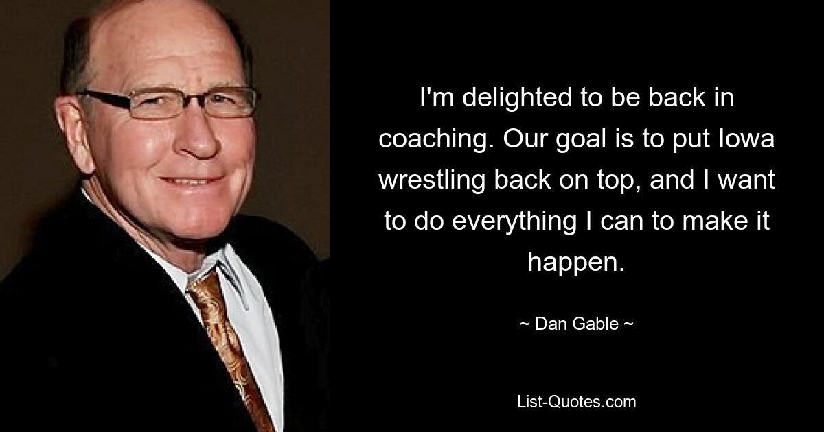 I'm delighted to be back in coaching. Our goal is to put Iowa wrestling back on top, and I want to do everything I can to make it happen. — © Dan Gable