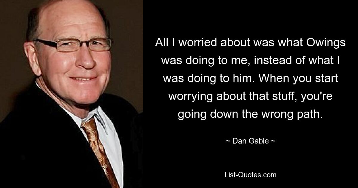 All I worried about was what Owings was doing to me, instead of what I was doing to him. When you start worrying about that stuff, you're going down the wrong path. — © Dan Gable