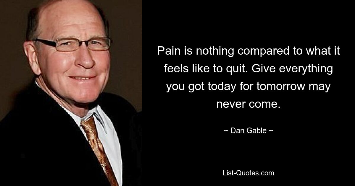 Pain is nothing compared to what it feels like to quit. Give everything you got today for tomorrow may never come. — © Dan Gable