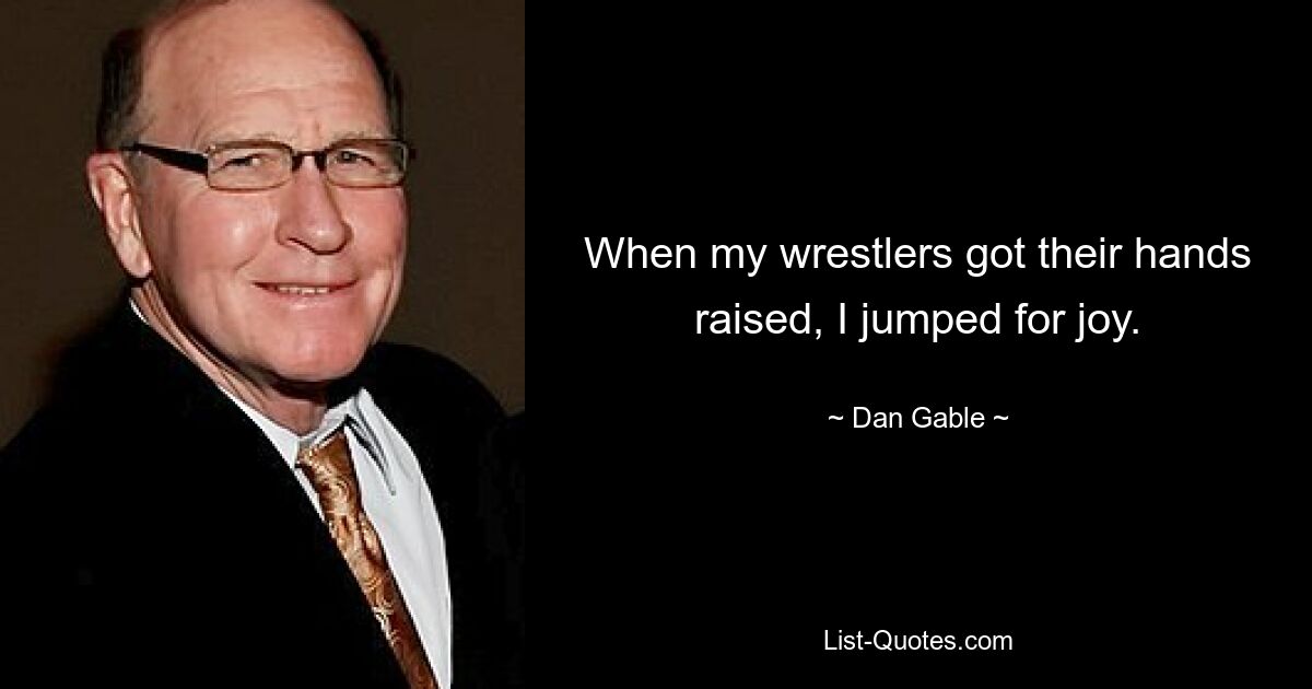 When my wrestlers got their hands raised, I jumped for joy. — © Dan Gable