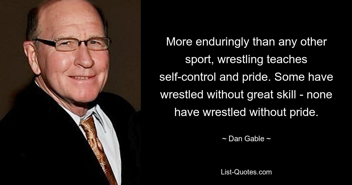 More enduringly than any other sport, wrestling teaches self-control and pride. Some have wrestled without great skill - none have wrestled without pride. — © Dan Gable