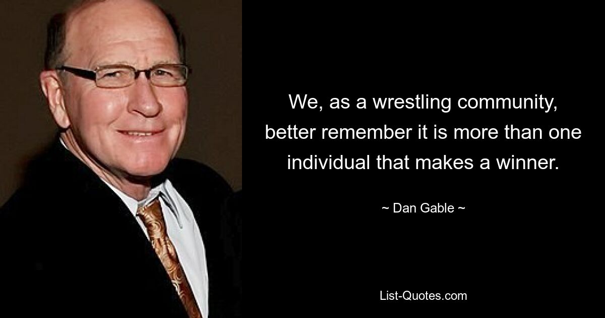 We, as a wrestling community, better remember it is more than one individual that makes a winner. — © Dan Gable