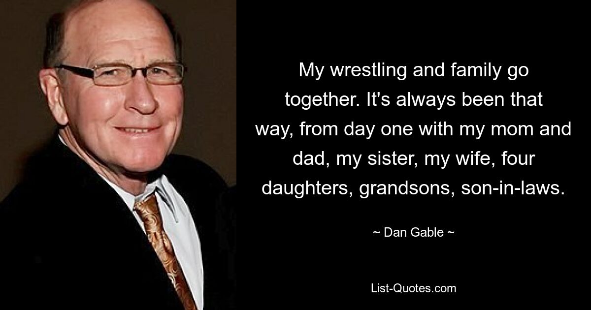 My wrestling and family go together. It's always been that way, from day one with my mom and dad, my sister, my wife, four daughters, grandsons, son-in-laws. — © Dan Gable