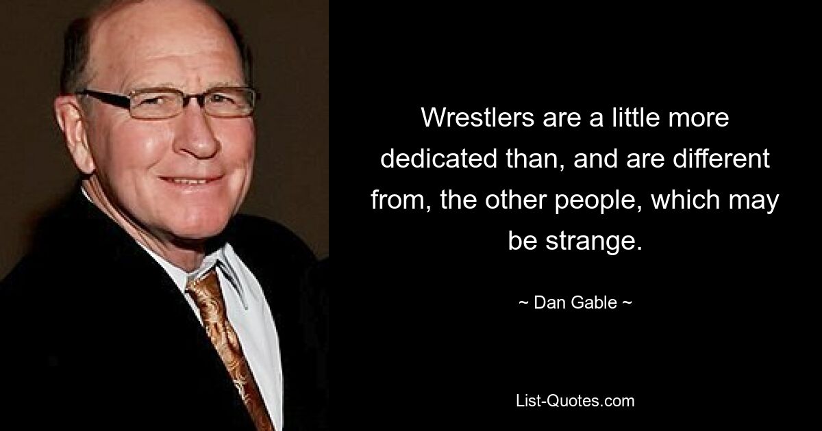 Wrestlers are a little more dedicated than, and are different from, the other people, which may be strange. — © Dan Gable