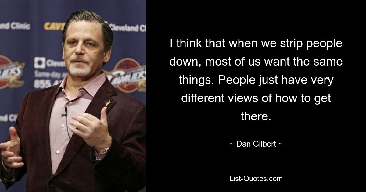 I think that when we strip people down, most of us want the same things. People just have very different views of how to get there. — © Dan Gilbert