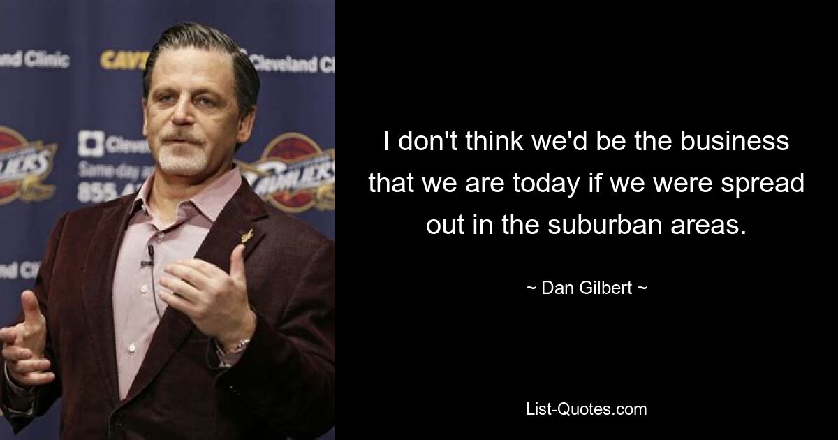 I don't think we'd be the business that we are today if we were spread out in the suburban areas. — © Dan Gilbert