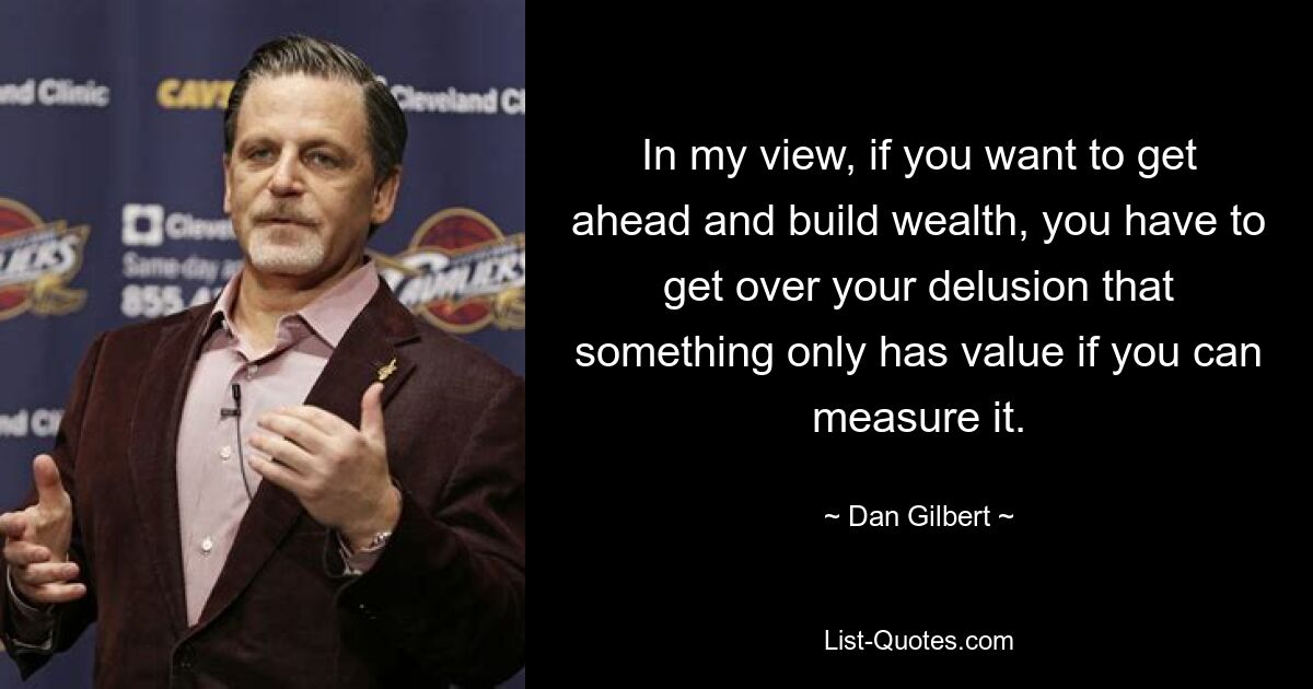 In my view, if you want to get ahead and build wealth, you have to get over your delusion that something only has value if you can measure it. — © Dan Gilbert