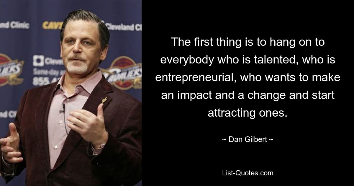 The first thing is to hang on to everybody who is talented, who is entrepreneurial, who wants to make an impact and a change and start attracting ones. — © Dan Gilbert