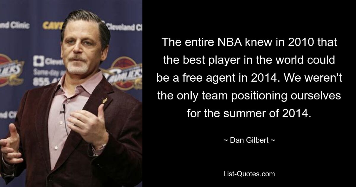 The entire NBA knew in 2010 that the best player in the world could be a free agent in 2014. We weren't the only team positioning ourselves for the summer of 2014. — © Dan Gilbert