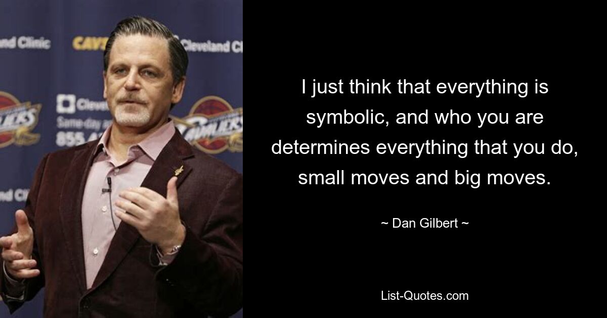 I just think that everything is symbolic, and who you are determines everything that you do, small moves and big moves. — © Dan Gilbert