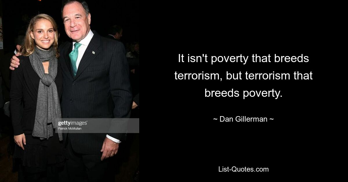 It isn't poverty that breeds terrorism, but terrorism that breeds poverty. — © Dan Gillerman