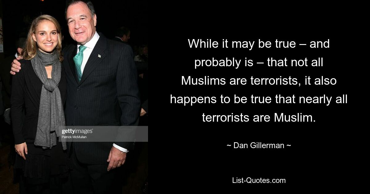 While it may be true – and probably is – that not all Muslims are terrorists, it also happens to be true that nearly all terrorists are Muslim. — © Dan Gillerman