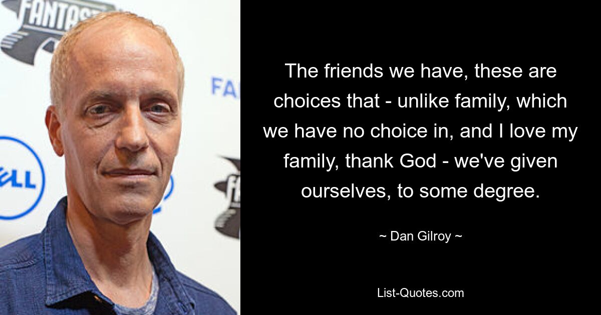 The friends we have, these are choices that - unlike family, which we have no choice in, and I love my family, thank God - we've given ourselves, to some degree. — © Dan Gilroy