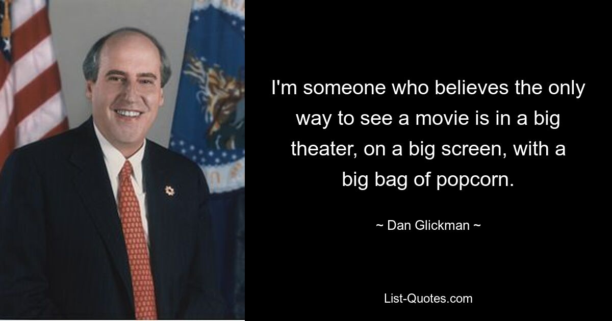 I'm someone who believes the only way to see a movie is in a big theater, on a big screen, with a big bag of popcorn. — © Dan Glickman