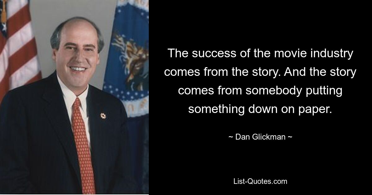 The success of the movie industry comes from the story. And the story comes from somebody putting something down on paper. — © Dan Glickman