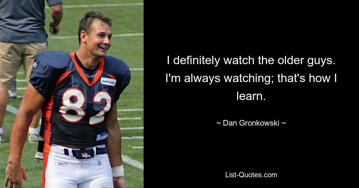 I definitely watch the older guys. I'm always watching; that's how I learn. — © Dan Gronkowski