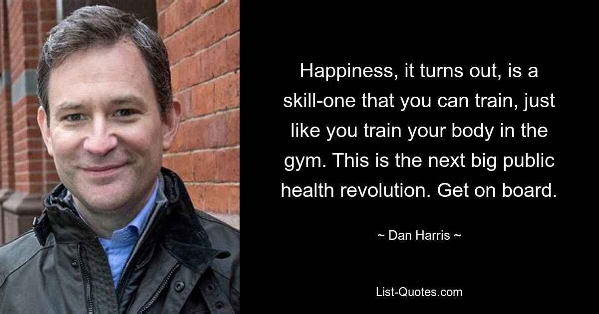 Happiness, it turns out, is a skill-one that you can train, just like you train your body in the gym. This is the next big public health revolution. Get on board. — © Dan Harris