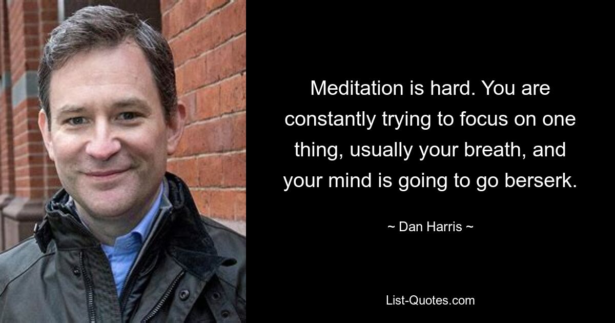 Meditation is hard. You are constantly trying to focus on one thing, usually your breath, and your mind is going to go berserk. — © Dan Harris