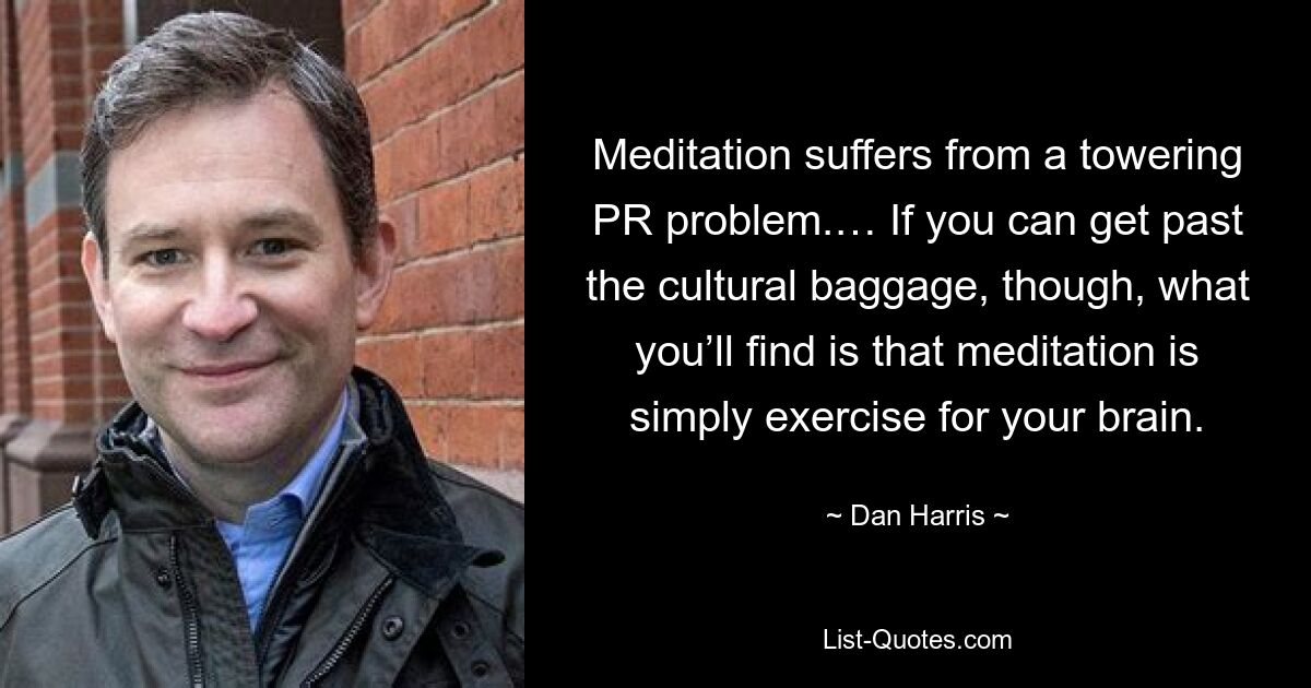 Meditation suffers from a towering PR problem.… If you can get past the cultural baggage, though, what you’ll find is that meditation is simply exercise for your brain. — © Dan Harris