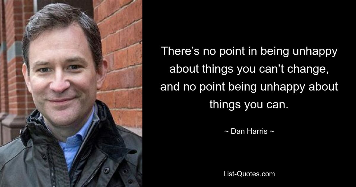 There’s no point in being unhappy about things you can’t change, and no point being unhappy about things you can. — © Dan Harris