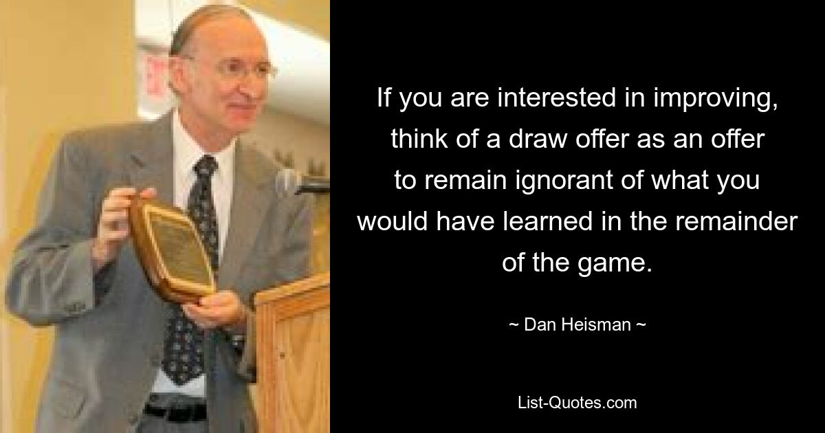 If you are interested in improving, think of a draw offer as an offer to remain ignorant of what you would have learned in the remainder of the game. — © Dan Heisman