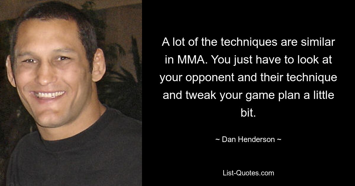 A lot of the techniques are similar in MMA. You just have to look at your opponent and their technique and tweak your game plan a little bit. — © Dan Henderson